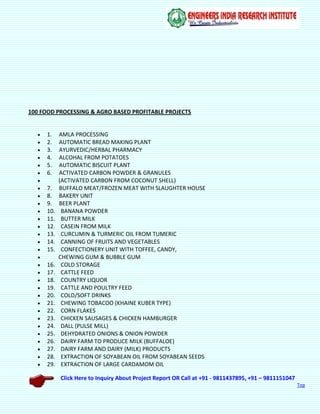 Click Here to Inquiry About Project Report OR Call at +91 - 9811437895, +91 – 9811151047
Top
100 FOOD PROCESSING & AGRO BASED PROFITABLE PROJECTS
 1. AMLA PROCESSING
 2. AUTOMATIC BREAD MAKING PLANT
 3. AYURVEDIC/HERBAL PHARMACY
 4. ALCOHAL FROM POTATOES
 5. AUTOMATIC BISCUIT PLANT
 6. ACTIVATED CARBON POWDER & GRANULES
 (ACTIVATED CARBON FROM COCONUT SHELL)
 7. BUFFALO MEAT/FROZEN MEAT WITH SLAUGHTER HOUSE
 8. BAKERY UNIT
 9. BEER PLANT
 10. BANANA POWDER
 11. BUTTER MILK
 12. CASEIN FROM MILK
 13. CURCUMIN & TURMERIC OIL FROM TUMERIC
 14. CANNING OF FRUITS AND VEGETABLES
 15. CONFECTIONERY UNIT WITH TOFFEE, CANDY,
 CHEWING GUM & BUBBLE GUM
 16. COLD STORAGE
 17. CATTLE FEED
 18. COUNTRY LIQUOR
 19. CATTLE AND POULTRY FEED
 20. COLD/SOFT DRINKS
 21. CHEWING TOBACOO (KHAINE KUBER TYPE)
 22. CORN FLAKES
 23. CHICKEN SAUSAGES & CHICKEN HAMBURGER
 24. DALL (PULSE MILL)
 25. DEHYDRATED ONIONS & ONION POWDER
 26. DAIRY FARM TO PRODUCE MILK (BUFFALOE)
 27. DAIRY FARM AND DAIRY (MILK) PRODUCTS
 28. EXTRACTION OF SOYABEAN OIL FROM SOYABEAN SEEDS
 29. EXTRACTION OF LARGE CARDAMOM OIL
 