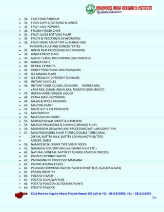 Click Here to Inquiry About Project Report OR Call at +91 - 9811437895, +91 – 9811151047
Top
 30. FAST FOOD PARLOUR
 31. FOOD SUPPLY/CATERING BUSINESS
 32. FRUIT JUICE POWDER
 33. FROZEN FINGER CHIPS
 34. FRUIT JUICES BOTTLING PLANT
 35. FRUITS & VEGETABLES DEHYDRATION
 36. FRUIT DRINK RASNA TYPE Ie.MANGO AND
 PINEAPPLE PULP AND CONCENTRATES
 37. GREEN PEAS PROCESSING AND CANNING
 38. GINGER PROCESSING
 39. GARLIC FLAKES AND POWDER (DEHYDRATED)
 40. GINGER PASTE
 41. HERBAL EXTRACTS
 42. HONEY PROCESSING AND PACKAGING
 43. ICE MAKING PLANT
 44. ICE CREAM OF DIFFERENT FLAVOURS
 45. INSTANT NOODLES
 46. INSTANT FOOD IDLI MIX, DOSA MIX, SAMBAR MIX,
 VADA MIX, GULAB JAMUN MIX, TOMATO SOUP MIX ETC.
 47. INDIAN MADE FOREIGN LIQUOR
 48. KATHA MANUFACTURING
 49. MASALA/SPICES GRINDING
 50. MALTING PLANT
 51. MAIZE & IT’S BYE PRODUCTS
 52. MUSTARD OIL
 53. MILK CHILLING PLANT
 54. MITHAI/HALWAI (SWEET & NAMKEEN)
 55. MANGO PROCESSING & CANNING (MANGO PULP)
 56. MUSHROOM GROWING AND PROCESSING WITH AIR CONDITION
 57. MILK PROCESSING PLANT (TONED/DOUBLE TONED MILK,
 CREAM, BUTTER MILK, BUTTER CREAM,KHOYA,BUTTER,
 PANEER, GHEE)
 58. NAMKEENS (KURKURE TYPE SNACK FOOD)
 59. NAMKEEN INDUSTRY (BHUJIA, CHANA CHUR ETC.)
 60. NATURAL MINERAL WATER BY REVERSE OSMOSIS PROCESS
 61. PACKED COCONUT WATER
 62. PACKAGING OF PROCESSED MAKHANA
 63. PANJIRI (ENERGY FOOD)
 64. PACKAGED DRINKING WATER (PACKED IN BOTTLES, GLASSES & JARS)
 65. PAPAIN INDUSTRY
 66. POTATO STARCH
 67. POTATO CHIPS/WAFFERS
 68. POTATO POWDER (AUTOMATIC PLANT)
 69. POTATO POWDER
 