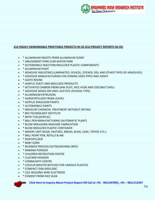 Click Here to Inquiry About Project Report OR Call at +91 - 9811437895, +91 – 9811151047
Top
212 HIGHLY DEMANDABLE PROFITABLE PROJECTS IN CD (212 PROJECT REPORTS IN CD)
 * ALUMINIUM INGOTS FROM ALUMINIUM SCRAP
 * AMUSEMENT PARK CUM WATER PARK
 * AUTOMOBILE INJECTION MOULDED PLASTIC COMPONENTS
 * ALUMINIUM PAINT
 * ADHESIVE INDUSTRIES (LAMINATED, FEVICOL, STICKER, DDL AND OTHER TYPES OF ADHESIVES)
 * ADHESIVE MANUFACTURING FOR JOINING HDPE PIPES AND JOINTS
 * ALKYD RESINS
 * ACRYLIC SHEET AND MOULDED PRODUCTS
 * ACTIVATED CARBON FROM SAW DUST, RICE HUSK AND COCONUT SHELL
 * ADHESIVE BASED ON VINYL ACETATE (FEVICOL TYPE)
 * ALUMINIUM EXTRUSION
 * AGROFERTILIZER FROM LEAVES
 * ACRYLIC EMULSION PAINTS
 * AUTOMOBILE PAINTS
 * BRICKS BY CHEMICAL TREATMENT WITHOUT DRYING
 * BIO TECHNOLOGY INSTITUTE
 * BATH TUB (ACRYLIC)
 * BALL PEN MANUFACTURING (AUTOMATIC PLANT)
 * BLOW MOULDING MACHINE FABRICATION
 * BLOW MOULDED PLASTIC CONTAINER
 * BAKERY UNIT (RUSK, PASTIRES, BREAD, BUNS, CAKE, TOFFEE ETC.)
 * BALL POINT PEN, REFILLS & INK
 * BIOFERTILIZER
 * BABY CORN
 * BUSINESS PROCESS OUTSOURCHING (BPO)
 * BANANA POWDER
 * CHILDREN RECREATION CENTRE
 * CUSTARD POWDER
 * COMMUNITY CENTRE
 * COLOUR MASTER BATCHES FOR VARIOUS PLASTICS
 * COMPACT DISK 6950.DOC
 * CO2 WELDING WIRE ELECTRODE
 * CEMENT FROM RICE HUSK
 