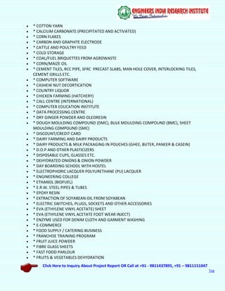 Click Here to Inquiry About Project Report OR Call at +91 - 9811437895, +91 – 9811151047
Top
 * COTTON YARN
 * CALCIUM CARBONATE (PRECIPITATED AND ACTIVATED)
 * CORN FLAKES
 * CARBON AND GRAPHITE ELECTRODE
 * CATTLE AND POULTRY FEED
 * COLD STORAGE
 * COAL/FUEL BRIQUETTES FROM AGROWASTE
 * CORN/MAIZE OIL
 * CEMENT TILES, RCC PIPE, SFRC PRECAST SLABS, MAN HOLE COVER, INTERLOCKING TILES,
CEMENT GRILLS ETC.
 * COMPUTER SOFTWARE
 * CASHEW NUT DECORTICATION
 * COUNTRY LIQUOR
 * CHICKEN FARMING (HATCHERY)
 * CALL CENTRE (INTERNATIONAL)
 * COMPUTER EDUCATION INSTITUTE
 * DATA PROCESSING CENTRE
 * DRY GINGER POWDER AND OLEORESIN
 * DOUGH MOULDING COMPOUND (DMC), BULK MOULDING COMPOUND (BMC), SHEET
MOULDING COMPOUND (SMC)
 * DISCOUNT/CREDIT CARD
 * DAIRY FARMING AND DAIRY PRODUCTS
 * DAIRY PRODUCTS & MILK PACKAGING IN POUCHES (GHEE, BUTER, PANEER & CASEIN)
 * D.O.P AND OTHER PLASTICIZERS
 * DISPOSABLE CUPS, GLASSES ETC.
 * DEHYDRATED ONIONS & ONION POWDER
 * DAY BOARDING SCHOOL WITH HOSTEL
 * ELECTROPHORIC LACQUER POLYURETHANE (PU) LACQUER
 * ENGINEERING COLLEGE
 * ETHANOL (BIOFUEL)
 * E.R.W. STEEL PIPES & TUBES
 * EPOXY RESIN
 * EXTRACTION OF SOYABEAN OIL FROM SOYABEAN
 * ELECTRIC SWITCHES, PLUGS, SOCKETS AND OTHER ACCESSORIES
 * EVA (ETHYLENE VINYL ACETATE) SHEET
 * EVA (ETHYLENE VINYL ACETATE FOOT WEAR INJECT)
 * ENZYME USED FOR DENIM CLOTH AND GARMENT WASHING
 * E-COMMERCE
 * FOOD SUPPLY / CATERING BUSINESS
 * FRANCHISE TRAINING PROGRAM
 * FRUIT JUICE POWDER
 * FIBRE GLASS SHEETS
 * FAST FOOD PARLOUR
 * FRUITS & VEGETABLES DEHYDRATION
 