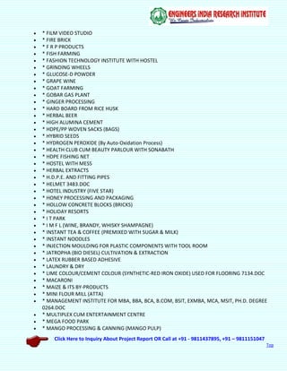 Click Here to Inquiry About Project Report OR Call at +91 - 9811437895, +91 – 9811151047
Top
 * FILM VIDEO STUDIO
 * FIRE BRICK
 * F R P PRODUCTS
 * FISH FARMING
 * FASHION TECHNOLOGY INSTITUTE WITH HOSTEL
 * GRINDING WHEELS
 * GLUCOSE-D POWDER
 * GRAPE WINE
 * GOAT FARMING
 * GOBAR GAS PLANT
 * GINGER PROCESSING
 * HARD BOARD FROM RICE HUSK
 * HERBAL BEER
 * HIGH ALUMINA CEMENT
 * HDPE/PP WOVEN SACKS (BAGS)
 * HYBRID SEEDS
 * HYDROGEN PEROXIDE (By Auto-Oxidation Process)
 * HEALTH CLUB CUM BEAUTY PARLOUR WITH SONABATH
 * HDPE FISHING NET
 * HOSTEL WITH MESS
 * HERBAL EXTRACTS
 * H.D.P.E. AND FITTING PIPES
 * HELMET 3483.DOC
 * HOTEL INDUSTRY (FIVE STAR)
 * HONEY PROCESSING AND PACKAGING
 * HOLLOW CONCRETE BLOCKS (BRICKS)
 * HOLIDAY RESORTS
 * I T PARK
 * I M F L (WINE, BRANDY, WHISKY SHAMPAGNE)
 * INSTANT TEA & COFFEE (PREMIXED WITH SUGAR & MILK)
 * INSTANT NOODLES
 * INJECTION MOULDING FOR PLASTIC COMPONENTS WITH TOOL ROOM
 * JATROPHA (BIO DIESEL) CULTIVATION & EXTRACTION
 * LATEX RUBBER BASED ADHESIVE
 * LAUNDRY & DRY
 * LIME COLOUR/CEMENT COLOUR (SYNTHETIC-RED IRON OXIDE) USED FOR FLOORING 7134.DOC
 * MACARONI
 * MAIZE & ITS BY-PRODUCTS
 * MINI FLOUR MILL (ATTA)
 * MANAGEMENT INSTITUTE FOR MBA, BBA, BCA, B.COM, BSIT, EXMBA, MCA, MSIT, PH.D. DEGREE
0264.DOC
 * MULTIPLEX CUM ENTERTAINMENT CENTRE
 * MEGA FOOD PARK
 * MANGO PROCESSING & CANNING (MANGO PULP)
 