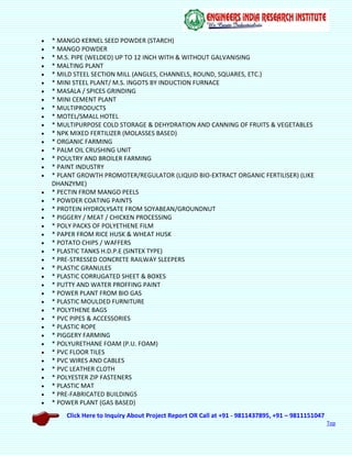 Click Here to Inquiry About Project Report OR Call at +91 - 9811437895, +91 – 9811151047
Top
 * MANGO KERNEL SEED POWDER (STARCH)
 * MANGO POWDER
 * M.S. PIPE (WELDED) UP TO 12 INCH WITH & WITHOUT GALVANISING
 * MALTING PLANT
 * MILD STEEL SECTION MILL (ANGLES, CHANNELS, ROUND, SQUARES, ETC.)
 * MINI STEEL PLANT/ M.S. INGOTS BY INDUCTION FURNACE
 * MASALA / SPICES GRINDING
 * MINI CEMENT PLANT
 * MULTIPRODUCTS
 * MOTEL/SMALL HOTEL
 * MULTIPURPOSE COLD STORAGE & DEHYDRATION AND CANNING OF FRUITS & VEGETABLES
 * NPK MIXED FERTILIZER (MOLASSES BASED)
 * ORGANIC FARMING
 * PALM OIL CRUSHING UNIT
 * POULTRY AND BROILER FARMING
 * PAINT INDUSTRY
 * PLANT GROWTH PROMOTER/REGULATOR (LIQUID BIO-EXTRACT ORGANIC FERTILISER) (LIKE
DHANZYME)
 * PECTIN FROM MANGO PEELS
 * POWDER COATING PAINTS
 * PROTEIN HYDROLYSATE FROM SOYABEAN/GROUNDNUT
 * PIGGERY / MEAT / CHICKEN PROCESSING
 * POLY PACKS OF POLYETHENE FILM
 * PAPER FROM RICE HUSK & WHEAT HUSK
 * POTATO CHIPS / WAFFERS
 * PLASTIC TANKS H.D.P.E (SINTEX TYPE)
 * PRE-STRESSED CONCRETE RAILWAY SLEEPERS
 * PLASTIC GRANULES
 * PLASTIC CORRUGATED SHEET & BOXES
 * PUTTY AND WATER PROFFING PAINT
 * POWER PLANT FROM BIO GAS
 * PLASTIC MOULDED FURNITURE
 * POLYTHENE BAGS
 * PVC PIPES & ACCESSORIES
 * PLASTIC ROPE
 * PIGGERY FARMING
 * POLYURETHANE FOAM (P.U. FOAM)
 * PVC FLOOR TILES
 * PVC WIRES AND CABLES
 * PVC LEATHER CLOTH
 * POLYESTER ZIP FASTENERS
 * PLASTIC MAT
 * PRE-FABRICATED BUILDINGS
 * POWER PLANT (GAS BASED)
 