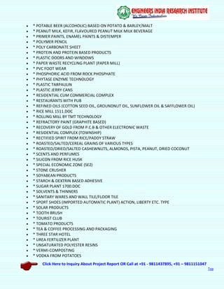 Click Here to Inquiry About Project Report OR Call at +91 - 9811437895, +91 – 9811151047
Top
 * POTABLE BEER (ALCOHOLIC) BASED ON POTATO & BARLEY/MALT
 * PEANUT MILK, KEFIR, FLAVOURED PEANUT MILK MILK BEVERAGE
 * PRIMER PAINTS, ENAMEL PAINTS & DISTEMPER
 * POLYMER PENCIL
 * POLY CARBONATE SHEET
 * PROTEIN AND PROTEIN BASED PRODUCTS
 * PLASTIC DOORS AND WINDOWS
 * PAPER WASTE RECYCLING PLANT (PAPER MILL)
 * PVC FOOT WEAR
 * PHOSPHORIC ACID FROM ROCK PHOSPHATE
 * PHYTASE ENZYME TECHNOLOGY
 * PLASTIC TARPAULIN
 * PLASTIC JERRY CANS
 * RESIDENTIAL CUM COMMERCIAL COMPLEX
 * RESTAURANTS WITH PUB
 * REFINED OILS (COTTON SEED OIL, GROUNDNUT OIL, SUNFLOWER OIL & SAFFLOWER OIL)
 * RICE MILL 1511.DOC
 * ROLLING MILL BY TMT TECHNOLOGY
 * REFRACTORY PAINT (GRAPHITE BASED)
 * RECOVERY OF GOLD FROM P.C.B & OTHER ELECTRONIC WASTE
 * RESIDENTIAL COMPLEX (TOWNSHIP)
 * RECTIFIED SPIRIT FROM RICE/PADDY STRAW
 * ROASTED/SALTED/CEREAL GRAINS OF VARIOUS TYPES
 * ROASTED/DRIED/SALTED CASHEWNUTS, ALMONDS, PISTA, PEANUT, DRIED COCONUT
 * SCENTS AND PERFUMES
 * SILICON FROM RICE HUSK
 * SPECIAL ECONOMIC ZONE (SEZ)
 * STONE CRUSHER
 * SOYABEAN PRODUCTS
 * STARCH & DEXTRIN BASED ADHESIVE
 * SUGAR PLANT 1700.DOC
 * SOLVENTS & THINNERS
 * SANITARY WARES AND WALL TILE/FLOOR TILE
 * SPORT SHOES (IMPORTED AUTOMATIC PLANT) ACTION, LIBERTY ETC. TYPE
 * SOLAR PRODUCTS
 * TOOTH BRUSH
 * TOURIST CLUB
 * TOMATO PRODUCTS
 * TEA & COFFEE PROCESSING AND PACKAGING
 * THREE STAR HOTEL
 * UREA FERTILIZER PLANT
 * UNSATURATED POLYESTER RESINS
 * VERMI-COMPOSTING
 * VODKA FROM POTATOES
 