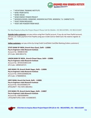 Click Here to Inquiry About Project Report OR Call at +91 - 9811437895, +91 – 9811151047
Top
 * VOCATIONAL TRAINING INSTITUTE
 * WINE FROM DATES
 * WARE HOUSE
 * WIND ENERGY POWER PROJECT
 * WOODEN DOORS, WINDOWS, WOODEN SHUTTERS, WOODEN, T.V. CABINETS ETC.
 * YEAST FROM MOLASSES
 * YEAST DRY POWDER FROM MAZE
For Any Enquiry to Buy the Project Report Please Call On Mobile: +91 9811437895, +91 9811151047
Outside India customers can pay online using their PayPal account. If you do not have PayPal account,
still you can make payment from PayPal using your Credit Card or Debit Card. No need to register at
PayPal.
Indian customers can pay online by Using Credit Card/Debit Card/Net Banking (Indian customers)
STATE BANK OF INDIA, Branch Hauz Quazi, Delhi - 110006
Pay to Engineers India Research Institute
Account No.-30408535340
(IFS Code: SBIN 0001273)
UNION BANK OF INDIA , Branch Chawri Bazar, Delhi - 110006
Pay to Engineers India Research Institute
Account No.-307201010015149
(IFS Code: UBIN0530727)
AXIS BANK LTD, Branch Shakti Nagar, Delhi - 110006
Pay to Engineers India Research Institute
Account No.-054010200006248
(IFS Code: UTIB0000054)
HDFC BANK, Branch Nai Sarak, Delhi - 110006
Pay to Engineers India Research Institute
Account No.-05532020001279
(RTGS/NEFT IFSC:HDFC 0001981)
ICICI BANK LTD, Branch Kamla Nagar, Delhi - 110007
Pay to Engineers India Research Institute
Account No.-038705000994
( RTGS/NEFT/IFSC CODE: ICIC0000387)
 