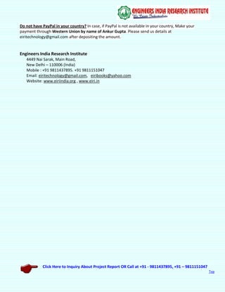 Click Here to Inquiry About Project Report OR Call at +91 - 9811437895, +91 – 9811151047
Top
Do not have PayPal in your country? In case, if PayPal is not available in your country, Make your
payment through Western Union by name of Ankur Gupta. Please send us details at
eiritechnology@gmail.com after depositing the amount.
Engineers India Research Institute
4449 Nai Sarak, Main Road,
New Delhi – 110006 (India)
Mobile : +91 9811437895. +91 9811151047
Email: eiritechnology@gmail.com, eiribooks@yahoo.com
Website: www.eiriindia.org , www.eiri.in
 
