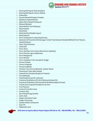 Click Here to Inquiry About Project Report OR Call at +91 - 9811437895, +91 – 9811151047
Top
o Electropolishing On Gold Jewellery
o Electropolishing On Various Metals
o Endosulfan
o Enzyme Based Detergent Powder
o Ephedrine Hydrochloride
o Epoxy Resin Based Compound
o Ethanol (Biofuel)
o Ethyl Alcohol From Molasses
o Ethyl Acetate
o Ehtyl Ether
o Ethyl Alcohol (Potable Liquor)
o Ethyl Hexanol
o Extra Temperature Lubricating Grease
o Extraction Of Essential Oils By Sugar Critical Fluid (Carbon Dioxide) Method From Flowers,
Herbal & Spices
o Fabric Stain Remover
o Fatty Acid
o Ferric Alum
o Ferric And Non Ferric Alum (Aluminium Sulphate)
o Ferro Chrome Ligno Sulphonate
o Ferro Manganese
o Ferro Silicone
o Ferro Vanadium From Vanadium Sludge
o Ferrous Silicate
o Ferrous Sulphate
o Ferrous Sulphide
o Fertilizer From Animal Blood & Leather Waste
o Fluorescent Tube Light Powder
o Foamed Pvc Compounding & Its Products
o Formaldehyde
o Food Grade Grease Or Lubricant
o Fractional Distillation Of D.M.O (Dementholized Oil)
o Fractional Distillation Of Essential Oil & Medicinalplant Extract
o Friction Dust (Liquid & Powder) From Cnsl
o Fruit Flavours
o Furfural From Rice Husk
o Fumaric Acid
o Gas Filling Of Lpg Cylinder
o Garlic Acid
o Ginger And Garlic Paste
o Ginger Processing
o Gasket Shellac Compound
o Gear Oil
o Gibberellic Acid
 