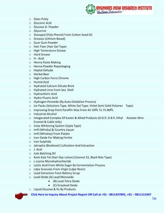 Click Here to Inquiry About Project Report OR Call at +91 - 9811437895, +91 – 9811151047
Top
o Glass Putty
o Gluconic Acid
o Glucose D- Powder
o Glycerine
o Gossypol (Poly Phenol) From Cotton Seed Oil
o Greases (Lithium Based)
o Guar Gum Powder
o Hair Fixer (Hair Gel Type)
o High Temerature Grease
o Hard Grease
o H - Acid
o Henna Paste Making
o Henna Powder Repackaging
o Heptal Dehyde
o Herbal Beer
o High Carbon Ferro Chrome
o Humid Acid
o Hydrated Calcium Silicate Brick
o Hydrated Lime From Sea Shell
o Hydrochloric Acid
o Hydro Fluoric Acid
o Hydrogen Peroxide (By Auto-Oxidation Process)
o Ice Packs (Solutions Type, White Gel Type, Violet Semi Solid Polymer Type)
o Improving Drop Point Paraffin Wax From 45-500c To 75-800c
o Industrial Alcohol
o Integerated Complex Of Easter & Allied Products (D.O.P, D.B.P, Ethyl Acetate Wire
Enamel & Cable Jelly)
o Insta Whitening System (Ujala Type)
o Imfl (Whisky) & Country Liquor
o Imfl (Whiskey) From Potato
o Iron Oxide For Making Feritte
o Iron Sulphide
o Jatropha (Biodiesel) Cultivation And Extraction
o J. Acid
o Jute Batching Oil
o Kesh Kala Tel (Hair Dye Lotion) (Vasmol 33, Black Nite Type)
o L-Lysine Monohydrochloride
o Lactic Acid From White Sugar By Fermentation Process
o Ldpe Granules From Virgin (Ldpe Resin)
o Lead Extraction From Battery Scrap
o Lead Oxide (A) Lead Monoxide
 (B) Lead Tetra Oxide
 (C) Greylead Oxide
o Liquid Glucose & Its By Products
 