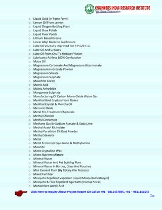 Click Here to Inquiry About Project Report OR Call at +91 - 9811437895, +91 – 9811151047
Top
o Liquid Gold (In Paste Form)
o Lemon Oil From Lemon
o Liquid Oxygen Bottling Plant
o Liquid Shoe Polish
o Liquid Floor Polish
o Lithium Based Grease
o Linear Alkyl Benzene Sulphonate
o Lube Oil Viscosity Improved For P.P.G/P.E.G.
o Lube Oil And Greases
o Lube Oil From Cnsl To Reduce Friction
o Lubricants Ashless 100% Combustion
o Maize Oil
o Magnesium Carbonate And Magnesium Bicarmonate
o Magnesium Hydroxide Powder
o Magnesium Silicate
o Magnesium Sulphate
o Malachite Green
o Maleic Acid
o Maleic Anhydride
o Manganese Sulphate
o Manufacturing Of Carbon Mono-Oxide Water Gas
o Menthol Bold Crystals From Flakes
o Menthol Crystal & Mentha Oil
o Mercuric Oxide
o Metal Pre-Treatment Chemicals
o Methyl Chloride
o Methyl Cinnamate
o Methane Gas By Sodium Acetate & Soda Lime
o Methyl Acetyl Ricinolate
o Methyl Parathion 2% Dust Powder
o Methyl Stearate
o Metol
o Metol From Hydroqui-None & Methylamine
o Micanite
o Micro Crystalline Wax
o Micro Nutrient Mixture
o Mineral Water
o Mineral Water And Pet Bottilng Plant
o Mineral Water In Bottles, Glass And Pouches
o Mini Cement Plant (By Rotary Kiln Process)
o Mixed Fertilizer
o Mosquito Repellent Vaporiser (Liquid Mosquito Destroyer)
o Mosquito & Flies Repellent Agarbatti (Incense Sticks)
o Monochloro Acetic Acid
 