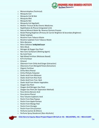 Click Here to Inquiry About Project Report OR Call at +91 - 9811437895, +91 – 9811151047
Top
o Monocrotophos (Technical)
o Mosquito Coil
o Mosquito Coil & Mat
o Mosquito Mat
o Mosquito Net
o Mosquito Coil Agarbatti
o Mother Tincture & Bio Chemic Medicines
o Naphthalene & Phenyl (Integrated Unit)
o Natural Mineral Water By Reverse Osmosis Process
o Nickel Plating Brightner (Primary Or Carrier Brightner & Secondary Brightner)
o Nickel Sulphate
o Nicotine From Tobacco Waste
o Nicotine Sulphate From Tobacco Waste
o Nitro Benzene
o Nitro Cellulose SandingSealer/Lacquer
o Nitro Musk
o Nitrogen & Oxygen Gas Plant
o Non-Ionic Surfactant (Wetting Agent)
o No-Carb Paste
o Npk Mixed Fertilizer (Molasses Based)
o N.P.K Fertilizer
o Octanol
o Oleoresin From Chilly And Ginger (Extraction)
o Oleoresins From Marigold Petals (Extraction)
o Organic Fertiliser
o Ortho Nitro Phenol
o Ortho Phthalic Polyester
o Oxalic Acid From Molasses
o Oxalic Acid From Rice Husk
o Oxalic Acid From Tree Bark
o Oxalic Acid From Waste Vegetables
o Oxygen Gas Plant
o Oxygen And Nitrogen Gas Plant
o Oxygen Gas Plant (Air Seperation Method)
o Para-Amino Benzoic Acid
o Para-Amino Phenol
o Para Toluene Sulphonic Acid
o Pectin From Raw Papaya
o Pectin From Apple Pomace
o Pectin From Mango Peel
o Pectin From Oranges
o Pectin From Citrus/Lemon
o Perfume (Lemon & Others)
o Perfume Spray Deodorant (Non-Alcoholic)
 