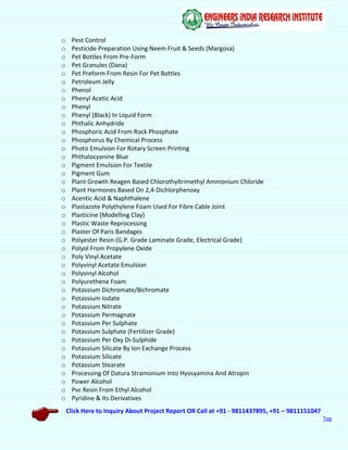 Click Here to Inquiry About Project Report OR Call at +91 - 9811437895, +91 – 9811151047
Top
o Pest Control
o Pesticide Preparation Using Neem Fruit & Seeds (Margosa)
o Pet Bottles From Pre-Form
o Pet Granules (Dana)
o Pet Preform From Resin For Pet Bottles
o Petroleum Jelly
o Phenol
o Phenyl Acetic Acid
o Phenyl
o Phenyl (Black) In Liquid Form
o Phthalic Anhydride
o Phosphoric Acid From Rock Phosphate
o Phosphorus By Chemical Process
o Photo Emulsion For Rotary Screen Printing
o Phthalocyanine Blue
o Pigment Emulsion For Textile
o Pigment Gum
o Plant Growth Reagen Based Chlorothyltrimethyl Ammonium Chloride
o Plant Harmones Based On 2,4-Dichlorphenoxy
o Acentic Acid & Naphthalene
o Plastazote Polythylene Foam Used For Fibre Cable Joint
o Plasticine (Modelling Clay)
o Plastic Waste Reprocessing
o Plaster Of Paris Bandages
o Polyester Resin (G.P. Grade Laminate Grade, Electrical Grade)
o Polyol From Propylene Oxide
o Poly Vinyl Acetate
o Polyvinyl Acetate Emulsion
o Polyvinyl Alcohol
o Polyurethene Foam
o Potassium Dichromate/Bichromate
o Potassium Iodate
o Potassium Nitrate
o Potassium Permagnate
o Potassium Per Sulphate
o Potassium Sulphate (Fertilizer Grade)
o Potassium Per Oxy Di-Sulphide
o Potassium Silicate By Ion Exchange Process
o Potassium Silicate
o Potassium Stearate
o Processing Of Datura Stramonium Into Hyosyamina And Atropin
o Power Alcohol
o Pvc Resin From Ethyl Alcohol
o Pyridine & Its Derivatives
 