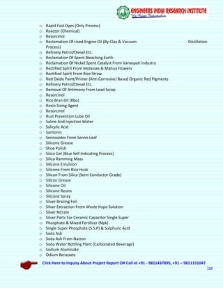 Click Here to Inquiry About Project Report OR Call at +91 - 9811437895, +91 – 9811151047
Top
o Rapid Fast Dyes (Only Process)
o Reactor (Chemical)
o Resorcinol
o Reclamation Of Used Engine Oil (By Clay & Vacuum Distillation
Process)
o Refinery Petrol/Diesel Etc.
o Reclamation Of Spent Bleaching Earth
o Reclamation Of Nickel Spent Catalyst From Vanaspati Industry
o Rectified Spirit From Molasses & Mahua Flowers
o Rectified Spirit From Rice Straw
o Red Oxide Paint/Primer (Anti Corrosive) Based Organic Red Pigments
o Refinery Petrol/Diesel Etc.
o Removal Of Antimony From Lead Scrap
o Resorcinol
o Rice Bran Oil (Rbo)
o Rosin Sizing Agent
o Resorcinol
o Rust Prevention Lube Oil
o Saline And Injection Water
o Salicylic Acid
o Santonin
o Sennosides From Senno Leaf
o Silicone Grease
o Shoe Polish
o Silica Gel (Blue Self Indicating Process)
o Silica Ramming Mass
o Silicone Emulsion
o Silicone From Rice Husk
o Silicon From Silica (Semi Conductor Grade)
o Silicon Grease
o Silicone Oil
o Silicone Resins
o Silicone Spray
o Silver Brazing Foil
o Silver Extraction From Waste Hypo Solution
o Silver Nitrate
o Silver Parts For Ceramic Capacitor Single Super
o Phosphate & Mixed Fertilizer (Npk)
o Single Super Phosphate (S.S.P) & Sulphuric Acid
o Soda Ash
o Soda Ash From Natron
o Soda Water Bottling Plant (Carbonated Beverage)
o Sodium Aluminate
o Odium Benzoate
 