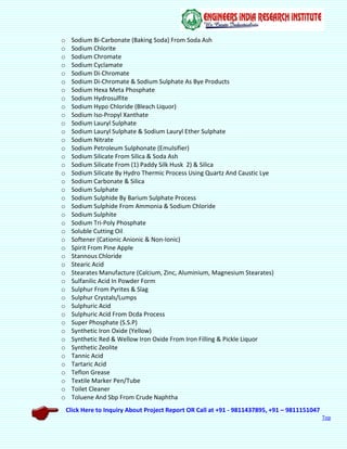 Click Here to Inquiry About Project Report OR Call at +91 - 9811437895, +91 – 9811151047
Top
o Sodium Bi-Carbonate (Baking Soda) From Soda Ash
o Sodium Chlorite
o Sodium Chromate
o Sodium Cyclamate
o Sodium Di-Chromate
o Sodium Di-Chromate & Sodium Sulphate As Bye Products
o Sodium Hexa Meta Phosphate
o Sodium Hydrosulfite
o Sodium Hypo Chloride (Bleach Liquor)
o Sodium Iso-Propyl Xanthate
o Sodium Lauryl Sulphate
o Sodium Lauryl Sulphate & Sodium Lauryl Ether Sulphate
o Sodium Nitrate
o Sodium Petroleum Sulphonate (Emulsifier)
o Sodium Silicate From Silica & Soda Ash
o Sodium Silicate From (1) Paddy Silk Husk 2) & Silica
o Sodium Silicate By Hydro Thermic Process Using Quartz And Caustic Lye
o Sodium Carbonate & Silica
o Sodium Sulphate
o Sodium Sulphide By Barium Sulphate Process
o Sodium Sulphide From Ammonia & Sodium Chloride
o Sodium Sulphite
o Sodium Tri-Poly Phosphate
o Soluble Cutting Oil
o Softener (Cationic Anionic & Non-Ionic)
o Spirit From Pine Apple
o Stannous Chloride
o Stearic Acid
o Stearates Manufacture (Calcium, Zinc, Aluminium, Magnesium Stearates)
o Sulfanilic Acid In Powder Form
o Sulphur From Pyrites & Slag
o Sulphur Crystals/Lumps
o Sulphuric Acid
o Sulphuric Acid From Dcda Process
o Super Phosphate (S.S.P)
o Synthetic Iron Oxide (Yellow)
o Synthetic Red & Wellow Iron Oxide From Iron Filling & Pickle Liquor
o Synthetic Zeolite
o Tannic Acid
o Tartaric Acid
o Teflon Grease
o Textile Marker Pen/Tube
o Toilet Cleaner
o Toluene And Sbp From Crude Naphtha
 