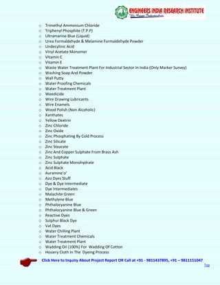 Click Here to Inquiry About Project Report OR Call at +91 - 9811437895, +91 – 9811151047
Top
o Trimethyl Ammonium Chloride
o Triphenyl Phosphite (T.P.P)
o Ultramarine Blue (Liquid)
o Urea Formaldehyde & Melamine Formaldehyde Powder
o Undecylinic Acid
o Vinyl Acetate Monomer
o Vitamin C
o Vitamin E
o Waste Water Treatment Plant For Industrial Sector In India (Only Marker Survey)
o Washing Soap And Powder
o Wall Putty
o Water Proofing Chemicals
o Water Treatment Plant
o Weedicide
o Wire Drawing Lubricants
o Wire Enamels
o Wood Polish (Non Alcoholic)
o Xanthates
o Yellow Dextrin
o Zinc Chloride
o Zinc Oxide
o Zinc Phosphating By Cold Process
o Zinc Silicate
o Zinc Stearate
o Zinc And Copper Sulphate From Brass Ash
o Zinc Sulphate
o Zinc Sulphate Monohydrate
o Acid Black
o Auramine’o’
o Azo Dyes Stuff
o Dye & Dye Intermediate
o Dye Intermediates
o Malachite Green
o Methylene Blue
o Phthalocyanine Blue
o Phthalocyanine Blue & Green
o Reactive Dyes
o Sulphur Black Dye
o Vat Dyes
o Water Chilling Plant
o Water Treatment Chemicals
o Water Treatment Plant
o Wadding Oil (100%) For Wadding Of Cotton
o Hosiery Cloth In The Dyeing Process
 