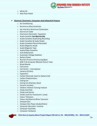 Click Here to Inquiry About Project Report OR Call at +91 - 9811437895, +91 – 9811151047
Top
o White Oil
o Wax Floor Polish
 Electrical, Electronics, Computers And Infotech/It Projects
o Air Conditioning
o Aluminium Alloy Conductor
o Aac And Acsr Aluminium Conductors
o Aluminium Cable
o Aluminium Electroytic Capacitors
o Audio Cassette Assembling&Recording
o Audio Cassettes Duplicating Recording
o Audio Cassettes & Audio Studio
o Audio Cassettes Plane & Recorded
o Audio Magnetic Heads
o Audio Magnetic Tape
o Audio/Video Cassettes
o Auto Bulb/Lamps
o Automatic Voltage Stabilizer
o Battery Plates
o Business Process Outsourcing (Bpo)
o B/W Tv & Computer Monitor Picture Tube
o Bread Boards
o Call Centre
o Call Centre – International
o Camera (35 Mm)
o Capacitors
o Carbon Electrode Used For Battery Cell
o Carbon Potetiometers
o Ceiling Fan
o Ceiling Fan (Stainless Steel)
o Ceramic Insulator
o Children Infotech Training Institute
o Choke And Patti
o Choke And Starter
o Choke Used For Fluorescent Lamps
o Colour Television
o Colour And Black & White Television
o Compact Disc
o Compact Disc Player (Audio/Video)
o Computer Education Institute
o Computer Assembly
o Computer Hardware
 