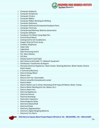 Click Here to Inquiry About Project Report OR Call at +91 - 9811437895, +91 – 9811151047
Top
o Computer Keyboard
o Computer Peripherals
o Computer Printers
o Computer Ribbon
o Computer Ribbon Reinking Or Refilling
o Computer Stationery
o Computer Stationery & Imported Hardware Parts
o Computer Terminals
o Computerised Washing Machine (Automatic)
o Computer Software
o Condenser For Motor Using Mpp Film
o Control Panel Board
o Cooling Coil For Air Conditioners
o Copper Strip Coil From Scrap
o Cordless Telephones
o Cyber Cafe
o Cyberkiosk
o Data Processing Centre
o D.C. Micro Motors
o D.G.Sets
o Display Systems (Led Type)
o Dish Antenna And Cable T.V. Network Equipment
o Distribution Transformers & Repairs
o Domestic Electrical Appliances- Room Cooler, Washing Machine, Water Heater, Electric
Room Heater
o E-Commerce/Business
o Electric Energy Meter
o Electric Fans
o Electric Horn For Automobile
o Electric Lamp/Gls (Incandescent Lamp)
o Electric Mixer
o Electric Motors Up To 10 Hp. Rewinding Of All Types Of Motors Water Pumps
o Electric Motor Winding (For Fan, Mixies, Etc.)
o Electric Steam Iron
o Electrical Appliances
o Electrical Fixtures
o Electrical Stamping
o Electrolytic Capacitors
o Electromagnetic Relay
o Electronic Balast/Chok
o Electrical Choke
o Electronic Digitalwatches
o Electronic Digital Weighing Machine
o Electronic Fire Alarm
 