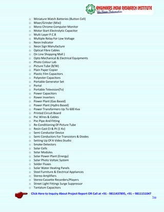Click Here to Inquiry About Project Report OR Call at +91 - 9811437895, +91 – 9811151047
Top
o Miniature Watch Batteries (Button Cell)
o Mixer/Grinder (Mixi)
o Mono Chrome Computer Monitor
o Motor Start Electrolytic Capacitor
o Multi Layer P.C.B
o Multiple Relay For Low Voltage
o Neon Indicator
o Neon Sign Manufacture
o Optical Fibre Cables
o On Line Shopping Mall )
o Opto Mechanical & Electrical Equipments
o Photo Colour Lab
o Picture Tube (B/W)
o Plain Paper Copier
o Plastic Film Capacitors
o Polyester Capacitors
o Portable Generator Set
o Portal
o Portable Television(Tv)
o Power Capacitors
o Power Inverters
o Power Plant (Gas Based)
o Power Plant (Hydro Based)
o Power Transformers Up To 600 Kva
o Printed Circuit Board
o Pvc Wires & Cables
o Pvc Pipe And Fitting
o Re-Conditioning Of Picture Tube
o Resin Cast Ct & Pt (1 Kv)
o Semi Conductor Device
o Semi Conductors For Transistors & Diodes
o Setting Up Of A Video Studio
o Smoke Detectors
o Solar Cells
o Solar Modules
o Solar Power Plant (Energy)
o Solar Photo Voltaic System
o Solder Fluxes
o Solar Water Heating Panels
o Steel Furniture & Electrical Appliances
o Stereo Amplifiers
o Stereo Cassette Recorders/Players
o Street Light Fittings Surge Suppressor
o Tantalum Capacitors
 
