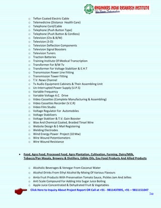 Click Here to Inquiry About Project Report OR Call at +91 - 9811437895, +91 – 9811151047
Top
o Teflon Coated Electric Cable
o Telemedicine (Distance Health Care)
o Telephone Cord/Cable
o Telephone (Push Button Type)
o Telephone (Push Button & Cordless)
o Television (Ctv & B/W)
o Television (3-D)
o Television Deflection Components
o Television Signal Boosters
o Television Tuners
o Traction Batteries
o Training Institute Of Medical Transcription
o Transformer For B/W Tv
o Transformer For Voltage Stabilizer & E.H.T
o Transmission Power Line Fitting
o Transmission Tower Fitting
o T.V. News Channel
o Tv Audio Equipment Cabinets & Their Assembling Unit
o Un-Interrupted Power Supply (U.P.S)
o Variable Frequency
o Variable Voltage A.C. Drive
o Video Cassettes (Complete Manufacturing & Assembling)
o Video Cassettes Recorder (V.C.R)
o Video Film Studio
o Voltage Regulator For Automobiles
o Voltage Stabilizers
o Voltage Stablizer & T.V. Gain Booster
o Wax And Chemical Coated, Braided Tinsel Wire
o Website Design & E-Mail Registering
o Welding Electrodes
o Wind Energy Power Project (10 Mw)
o Wire Wound Potentiometers
o Wire Wound Resistance
 Food, Agro Food, Processed Food, Agro Plantation, Cultivation, Farming, Dairy/Milk,
Tobacco/Pan Masala, Brewery & Distillery, Edible Oils, Eou Food Products And Allied Products
o Alcoholic Beverages & Venegar From Coconut Water
o Alcohol Drinks From Ethyl Alcohol By Mixing Of Various Flavours
o Amla Fruit Products With Preservation Tomato Sauce, Pickles Jam And Jellies
o Anti Scale Compound For Adding Into Sugar Juice Boiling
o Apple Juice Concentrated & Dehydrated Fruit & Vegetables
 