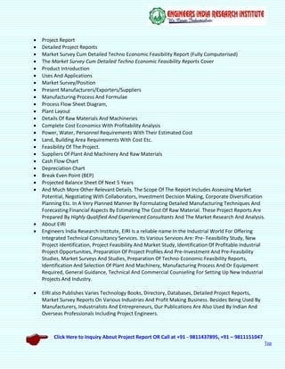 Click Here to Inquiry About Project Report OR Call at +91 - 9811437895, +91 – 9811151047
Top
 Project Report
 Detailed Project Reports
 Market Survey Cum Detailed Techno Economic Feasibility Report (Fully Computerised)
 The Market Survey Cum Detailed Techno Economic Feasibility Reports Cover
 Product Introduction
 Uses And Applications
 Market Survey/Position
 Present Manufacturers/Exporters/Suppliers
 Manufacturing Process And Formulae
 Process Flow Sheet Diagram,
 Plant Layout
 Details Of Raw Materials And Machineries
 Complete Cost Economics With Profitability Analysis
 Power, Water, Personnel Requirements With Their Estimated Cost
 Land, Building Area Requirements With Cost Etc.
 Feasibility Of The Project.
 Suppliers Of Plant And Machinery And Raw Materials
 Cash Flow Chart
 Depreciation Chart
 Break Even Point (BEP)
 Projected Balance Sheet Of Next 5 Years
 And Much More Other Relevant Details. The Scope Of The Report Includes Assessing Market
Potential, Negotiating With Collaborators, Investment Decision Making, Corporate Diversification
Planning Etc. In A Very Planned Manner By Formulating Detailed Manufacturing Techniques And
Forecasting Financial Aspects By Estimating The Cost Of Raw Material. These Project Reports Are
Prepared By Highly Qualified And Experienced Consultants And The Market Research And Analysis.
 About EIRI
 Engineers India Research Institute, EIRI Is a reliable name In the Industrial World For Offering
Integrated Technical Consultancy Services. Its Various Services Are: Pre- Feasibility Study, New
Project Identification, Project Feasibility And Market Study, Identification Of Profitable Industrial
Project Opportunities, Preparation Of Project Profiles And Pre-Investment And Pre-Feasibility
Studies, Market Surveys And Studies, Preparation Of Techno-Economic Feasibility Reports,
Identification And Selection Of Plant And Machinery, Manufacturing Process And Or Equipment
Required, General Guidance, Technical And Commercial Counseling For Setting Up New Industrial
Projects And Industry.
 EIRI also Publishes Varies Technology Books, Directory, Databases, Detailed Project Reports,
Market Survey Reports On Various Industries And Profit Making Business. Besides Being Used By
Manufacturers, Industrialists And Entrepreneurs, Our Publications Are Also Used By Indian And
Overseas Professionals Including Project Engineers.
 