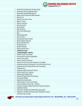 Click Here to Inquiry About Project Report OR Call at +91 - 9811437895, +91 – 9811151047
Top
o Artificial Fish Meal For Poultry Feed
o Automatic Biscuit Making Plant
o Automatic Bread Making Unit
o Baby Cereal Food And Milk Powder
o Baby Corn
o Bacteria For Cane Juice
o Baker’s Yeast
o Bakery Industry
o Banana Puree
o Barley Malt
o Beer & Wine
o Beer Plant (Brewery)
o Bidi
o Bidi & Cigarette
o Biscuit Plant
o Bread (Automatic Plant)
o Black Pepper (Spices)
o Bread And Biscuits
o Breeding Farm
o Broiler Chicken
o Button Mushroom
o Cultivation&Processing
o CanningOfRasagullasIn MetalCans
o Caffein From Tea Waste
o Canning Of Fruits & Vegetables
o Casein From Milk
o Casein And By-Products
o Cashew Fruit Juice From Cashew Fruit Apple
o Cashewnut Kernel Extraction From Cashewnut Fruit
o Cashewnut Shell Liquid & Kernel Processing
o Cashew Feni
o Catecheu (By Chemical Process)
o Cattle Feed From Tapioca
o Chewing & Bubble Gum
o Chicken/Sheep Meat Processing
o Chocolate (Milk)
o Cigarette And Beedies
o Cocoa Butter From Cocoa Mass
o Coconut Water (Coco Jal) - Packed
o Coconut Products & By Products Process Complex
o Cold/Soft Drinks
o Collection Of Milk And Milk Making Powder
o Collection Of Milk And Packing In Polythene Pouch
(1/2 Kg.1 Kg. & 2 Kg.)
 