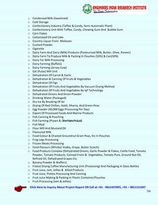 Click Here to Inquiry About Project Report OR Call at +91 - 9811437895, +91 – 9811151047
Top
o Condensed Milk (Sweetned)
o Cold Storage
o Confectionery Industry (Toffee & Candy, Semi-Automatic Plant)
o Confectionery Unit With Toffee, Candy, Chewing Gum And Bubble Gum
o Corn Flakes
o Cottonseed Oil and Cake
o Country Liquor From Molasses
o Custard Powder
o Cigarette
o Dairy Farm And Dairy (Milk) Products (Pasteurised Milk, Butter, Ghee, Paneer)
o Dairy Farm To Produce Milk & Packing In Pouches (50%) & Can(50%)
o Dairy For Milk Processing
o Dairy Farming (Buffalo)
o Dairy Farming (Jersey Cow)
o Dal (Pulse) Mill Unit
o Dehydration Of Carrot & Garlic
o Dehydration & Canning Of Fruits & Vegetables
o Dehydration Of Figs
o Dehydration Of Fruits And Vegetables By Vacuum Drying Method
o Dehydration Of Fruits And Vegetables By Iqf Technology
o Dehydrated Onions And Onion Powder
o Drinking Water (Packaged)
o Dry Ice By Breaking Of Air
o Drying Of Red Chillies, Haldi, Dhania, And Green Peas
o Egg Powder (40,000 Eggs Processing Per Day)
o Export Of Processed Foods And Marine Products
o Fish Canning & Pouching
o Fish Farming (Prawn & OtherMarineProducts)
o Fish Meal
o Flour Mill And Mustard Oil
o Flavoured Milk
o Food Colour & Orasted Groundnut Gram Peas, Etc In Pouches
o Frog Legs Processing
o Frozen Meats Processing
o Food Flavours (Whisky) Vodka, Grape, Butter Scotch)
o Food Products Complex (Dehydrated Onions, Garlic Powder & Flakes, Cattle Feed, Tomato
Powder, Tomato Products, Canned Fruits & Vegetables, Tomato Pure, Ground Nut Oil,
Refined Oil, Dehydrated Grapes Etc.
o Banana Powder & Waffers)
o Freeze Drying Coffee Manufacturing Unit (Processing) And Packaging In Glass Bottles
o Fruit Juice, Jam, Jellies & Allied Products
o Fruit Juice, Pickles Processing And Canning
o Fruit Juice Making & Packing In Plastic Container/Pouches
o Fruit Processing (Jam & Jellies)
 