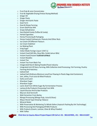 Click Here to Inquiry About Project Report OR Call at +91 - 9811437895, +91 – 9811151047
Top
o Fruit Pulp & Juice Concentrates
o Fruit & Vegetable Drying (Freeze Drying Method)
o Ginger Oil
o Ginger Paste
o Ginger And Garlic Paste
o Goat Farm
o Goat & Sheep Farming
o Gram Dall/Pulse Mill
o Grape Dehydration
o Hard Boiled Candy (Toffee & Candy)
o Herbal Cigarettes
o Honey Processing & Packaging
o Honey Coated Cashewnuts, Peanuts And Other Nuts
o Ice Cream Of Different Flavours
o Ice Cream Stabilizer
o Ice Making Plant
o Icing Sugar
o Indian Made Foreign Liquor (I.M.F.L)
o Instant Food (Idli Mix, Dosa Mix, Gulab Jamun Mix)
o Instant Food (Instant Food&FastFoodParlour)
o Instant Noodles
o Instant Tea
o Instant Tea From Black Tea
o Integerated Starch Baking Powder/Yeast Industry
o Integrated Unit Of Dairy Farming, Milk Collection And Processing, Fish Farming, Poultry
Farming And Hatchery
o Iodized Salt
o Iodized Salt (Ordinary Moisture-Less/Free Flowing In Plastic Bags And Containers)
o Jam, Jellies, Fruit Juice & Allied Products
o Katha and Cutch
o Khandsari Sugar
o Khandsari Sugar
o Lactic Acid From White Sugar By Fermentation Process
o Lactose & By Products Processing From Milk
o Liquid Glucose And Its Bye Products
o Macroni And Vermicilli
o Malt Extraction From Barley
o Mango Processing (Mango Pulp, Juice & Slices)
o Mayur Brand Type Chewing Tobacco
o Mineral Water
o Milk Preservation & Marketing To Whole Sellers (Inpouch Packing By Uht Technology)
o Milk Processing And Packaging Of Milk Products
o Milk Products (Casein, Lactose, Ghee & Whey Powder)
o Milk Toffee
 