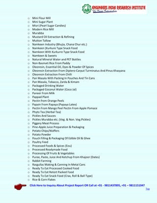 Click Here to Inquiry About Project Report OR Call at +91 - 9811437895, +91 – 9811151047
Top
o Mini Flour Mill
o Mini Sugar Plant
o Misri (Pearl Sugar Candies)
o Modern Rice Mill
o Murabba
o Mustard Oil Extraction & Refining
o Mutton Tallow
o Namkeen Industry (Bhujia, Chana Chur etc.)
o Namkeen (Kurkure Type Snack Food
o Namkeen With Kurkurre Type Snack Food
o Namkeen & Sweets
o Natural Mineral Water and PET Bottles
o Non-Basmati Rice From Paddy
o Oleoresin, Essential Oil, Dyes & Powder Of Spices
o Oleoresin Extraction From Diptero-Carput Turminatus And Pinus Khasyana
o Oleoresin Extraction From Chilli
o Pan Masala With Packing In Pouches And Tin Cans
o Pan Masala, Tobacco, Zarda & Kimam
o Packaged Drinking Water
o Packaged Coconut Water (Coco Jal)
o Paneer From Milk
o Pappad Plant
o Pectin from Orange Peels
o Papain From Papaya (Papaya Latex)
o Pectin From Mango Peel Pectin From Apple Pomace
o Phyto Tea (Herbal Tea)
o Pickles And Sauces
o Pickles Murabba etc. (Veg. & Non. Veg.Pickles)
o Piggery Meat Process
o Pine-Apple Juice Preparation & Packaging
o Potato Chips/Waffers
o Potato Powder
o Pouch Filling & Packaging Of Edible Oil & Ghee
o Poultry Feed
o Processed Foods & Spices (Eou)
o Processed Readymade Food
o Processing Of Fruits & Vegetables
o Puree, Paste, Juice And Ketchup From Khajoor (Dates)
o Rabbit Farming
o Rasgullas Making & Canning In Metal Cans
o Ready To Eat Processed Cooked Food
o Ready To Eat Retort Packed Food
o Ready To Eat Snack Food (Crax, Roll & Ball Type)
o Rice & Corn Flakes
 