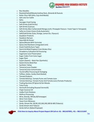 Click Here to Inquiry About Project Report OR Call at +91 - 9811437895, +91 – 9811151047
Top
o Rice Noodles
o Roasted/Salted/Masala,Cashew Nuts, Almonds & Peanuts
o Roller Flour Mill (Atta, Suja And Maida)
o Salt Licks For Cattle
o Sattu
o Sausages Food Casing
o Soft Drinks (Cold Drinks)
o Soft Drinks Essences
o Soft Drinks (Non Carbonated) Mango,Licchi, Pineapple Flavours Frooti Type In Tetrapack)
o Softy Ice Cream Cones (Fully Automatic)
o Soft/Cold Drinks (Cola, Orange, Lemon Etc. Flavours)
o Soyabean Products
o Soyabean Bariyan
o Soya Milk & Paneer
o Spices/Masala With Formulae
o Spices And Namkeen (Integrated Unit)
o Snack Food (Kurkure Type)
o Starch & Allied Propduct From Broken Rice
o Strawberry Cultivation & Processing
o Sugarcane Juice Preservation
o Sugar Cubes From Cane Sugar
o Sugar Plant
o Supari (Sweet) – Betel Nut (Synthetic)
o Sweet Aroma Betel Nut
o Synthetic Tallow
o Tamarind Juice Powder
o Tamarind Juice Concentrates
o Tea & Coffee Processing & Packaging
o Toffees, Golies, Candy (Hard Boiled)
o Tomato Products
o Tomato Ketchup, Tomato Puree and Tomato Juice
o Tomato Ketchup, Tomato Puree And Tomato Juice (Tomato Products)
o Trading Business Of Spices & Pan Masala
o Tuity Fruity
o Vermicilli (Including Roasted Vermicilli)
o Virgin Coconut Oil
o Vodka From Potatoes
o Wallnut Processing
o Wine, Brandy, Whisky &Champagne
o Wine From Dates
o Yeast From Molasses
o Zarda, Kimam No. 60,90,120,160,240,300 & 400 (Tobacco)
o Zarda Kimam And Tobacco
o Zarda-Zafrani (Babachhaptype)
 