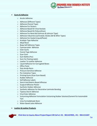 Click Here to Inquiry About Project Report OR Call at +91 - 9811437895, +91 – 9811151047
Top
 Gums & Adhesive
o Acrylic Adhesive
o Adhesive (Different Types)
o Adhesive (Fevicol Type)
o Adhesive For Stickers
o Adhesive Based On Vinyl Acetate
o Adhesive Based On Polyurethane
o Adhesive For Band Aid (Johnson & Johnson Type)
o Adhesive Industries (Laminated, Sticker,Ddl & Other Types)
o Adhesive For Gasket (Liquid/Paste)
o Araldyte Type Adhesive
o Alkyd Resin
o Bopp Self Adhesive Tapes
o Cyanoacrylate Adhesive
o Ester Gums
o Fevicol Type Adhesive
o Guar Gum
o Gum Bottle (Pvc)
o Gum For Pasting Labels
o Leather To Leather Adhesive
o Liquid Adhesive For Corrugated Boxes
o Office Paste
o Poly Amide Resin
o Pressure Sensitive Adhesive
o Pvc Indulation Tapes
o Printing Gums (Guar Gum Based)
o Rubber Adhesive
o Self Adhesive Labels
o Starch And Dextrin Based Afhesive
o Surgical Adhesive Plaster
o Synthetic Rubber Adhesive
o Synthetic Adhesive For Decorative Laminate Bonding
o Tapioca Starch Adhesive
o Vinyl Ester Adhesive
o Vulcanising Adhesive Formulation Vulcanizing Rubber Solution/Cement For Automobile
Tyre
o Urea Formaldehyde Resin
o Water Based Latex Adhesive
 Leather & Leather Products
 