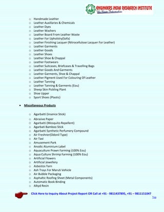 Click Here to Inquiry About Project Report OR Call at +91 - 9811437895, +91 – 9811151047
Top
o Handmade Leather
o Leather Auxillaries & Chemicals
o Leather Dyes
o Leather Washers
o Leather Board From Leather Waste
o Leather For Upholstry(Sofa)
o Leather Finishing Lacquer (Nitrocellulose Lacquer For Leather)
o Leather Garments
o Leather Goods
o Leather Shoes
o Leather Shoe & Chappal
o Leather Footwears
o Leather Suitcases, Briefcases & Travelling Bags
o Leather Goods And Garments
o Leather Garments, Shoe & Chappal
o Leather Pigment Used For Colouring Of Leather
o Leather Tanning
o Leather Tanning & Garments (Eou)
o Sheep Skin Pickling Plant
o Shoe Upper
o Sport Shoes (Plastic)
 Miscellaneous Products
o Agarbatti (Insence Stick)
o Abrasive Paper
O Agarbatti (Mosquito Repellent)
o Agarbati Bamboo Stick
o Agarbatti Synthetic Perfumery Compound
o Air Freshner(Odonil Type)
o Air Taxi
o Amusement Park
o Anodic Aluminium Label
o Aquaculture Prawn Farming (100% Eou)
o Aqua Culture Shrimp Farming (100% Eou)
o Artificial Flowers
o Artificial Jewellery
o Asbestos Yarn
o Ash Trays For Maruti Vehicle
o Air Bubble Packaging
o Asphaltic Roofing Sheet (Metal Components)
o Automatic Book Binding
o Alkyd Resin
 