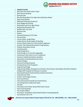 Click Here to Inquiry About Project Report OR Call at +91 - 9811437895, +91 – 9811151047
Top
o AppleJuiceConcentrate
o Ball Point Pen Fefills (Jotter Type)
o Bank Branch Building
o Banquet Hall
o Bio-Coal Briquettes From Agriculturalcellulose Waste
o Boot Cream/Polish
o Buffing & Polishing Compound
o Brass Badges By Etching
o Briquetted Fuel From Agro Waste
o Briquetting Of Lignite Coal
o Buffalo Horn Tip, Hoof
o Banquet Hall
o Button
o Calcined Petroleum (C.P) Coke
o Canvas Shoes
o Canvas Shoes, Jungle Boots
o Carbon Brush, Brush Holder & Slip Ring
o Cement Sheets With Coir Fibre & Other Segments
o Ceramic Tiles (Glazed) By Double Firing/Heating
o Children Recreation Centre
o Coal Briquettes
o Cold Storage & Ice
o Cold Storage For Fruits And Vegetables
o Compressor (Hermetic) For Air Conditioner
o Costume Jewellery/Imitation Jewellery
o Decorative Laminated Sheet (Sunmica)
o Dental Colleges
o Diamond Cutting & Exports
o Drinking Straw From Propylene
o Engineering College
o Engineering College, Management Institute, Cbse School, Hostel (Boys And Girls), Medical
College With Hospital And Research Institute
o Electropolishing On Gold Jewellery (Gold Ornaments)
o Entertainment Club
o Fashion Technology Institute
o Fast Food Parlour
o Fast Food (Instant Food & Fast Food Parlour)
o Fire Extinguishers (Soda Acid Type)
o Fish Net
o Floriculture (Cut Flower Rose) With Green House
o Floor Covering Sheet
o Film Studio (Video)
o Flush Door, Chip Board, Wood Wool & Other Insulating Boards
o Gas Detectors Of L.P.G
 