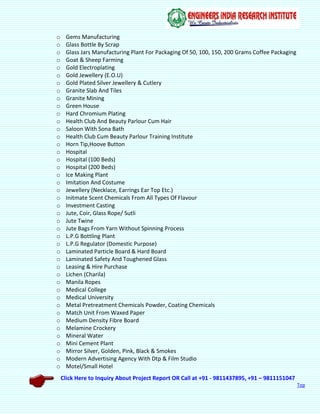 Click Here to Inquiry About Project Report OR Call at +91 - 9811437895, +91 – 9811151047
Top
o Gems Manufacturing
o Glass Bottle By Scrap
o Glass Jars Manufacturing Plant For Packaging Of 50, 100, 150, 200 Grams Coffee Packaging
o Goat & Sheep Farming
o Gold Electroplating
o Gold Jewellery (E.O.U)
o Gold Plated Silver Jewellery & Cutlery
o Granite Slab And Tiles
o Granite Mining
o Green House
o Hard Chromium Plating
o Health Club And Beauty Parlour Cum Hair
o Saloon With Sona Bath
o Health Club Cum Beauty Parlour Training Institute
o Horn Tip,Hoove Button
o Hospital
o Hospital (100 Beds)
o Hospital (200 Beds)
o Ice Making Plant
o Imitation And Costume
o Jewellery (Necklace, Earrings Ear Top Etc.)
o Initmate Scent Chemicals From All Types Of Flavour
o Investment Casting
o Jute, Coir, Glass Rope/ Sutli
o Jute Twine
o Jute Bags From Yarn Without Spinning Process
o L.P.G Bottling Plant
o L.P.G Regulator (Domestic Purpose)
o Laminated Particle Board & Hard Board
o Laminated Safety And Toughened Glass
o Leasing & Hire Purchase
o Lichen (Charila)
o Manila Ropes
o Medical College
o Medical University
o Metal Pretreatment Chemicals Powder, Coating Chemicals
o Match Unit From Waxed Paper
o Medium Density Fibre Board
o Melamine Crockery
o Mineral Water
o Mini Cement Plant
o Mirror Silver, Golden, Pink, Black & Smokes
o Modern Advertising Agency With Dtp & Film Studio
o Motel/Small Hotel
 