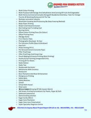 Click Here to Inquiry About Project Report OR Call at +91 - 9811437895, +91 – 9811151047
Top
o Multi Colour Printing
o Multi Purpose Cold Storage And Dehydration And Canning Of Fruits And Vegetables
o Multi Storey Commercial Complex Alongwith Residential And Delux Flats For Foreign
Tourists & Revolving Restaurent At The Top
o Multiple Lamination Industry
o Mushroom Growing And Processing (By Deep Freezing Method)
o News Paper Printing
o Nickel Lined Industrial Screen
o Non Coking Coal To Coking Coal
o Nursing Home
o Offset Colour Printing Press (Six Colour)
o Offset Printing Press
o Old Age Home
o P.C.C Electric Poles
o Photographic Developer & Fixer
o Pvc Extrusion Profile (Door & Windows)
o Pop-Corn
o Photo Etching Of S.S.
o Pre Stressed Cement Concrete Pipes
o Pilfer Proof Caps
o Pilfer Proof Caps And Crown Cap
o Pouch Making & Gravure Printing (Roto Printing)
o Poultry & Fish Farming (Integerated Unit)
o Printing Of Tin Sheets
o Radio Station
o Radio Taxi
o Readymade Garments
o Refractories With Ceramics
o Restaurant
o Rose Plantation And Rose Oil Extraction
o Rotogravure Printing
o Safety Belts
o Safety Matches
o School
o School With Hostel
o Shoe Laces
o SilkCocoonCultivation(Growing Of Silk Cocoon Warm)
o Silk Screen Printing Formulations For Plastic, Paper & Cloth
o Spikenard (Jatamansi)
o Stencil Coating Solution
o Sugar Candy (Misri)
o Sugar Cane Plantation
o Sugar Cane Juice Preservation
o Super Speciality Diagnosis Centre
 