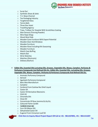 Click Here to Inquiry About Project Report OR Call at +91 - 9811437895, +91 – 9811151047
Top
o Surat Zari
o Synthetic Shoes & Soles
o T.V. News Channel
o Tea Packaging Industry
o Toughened Glass
o Tennis Balls
o Three Star Hotel
o Travelling Agency
o Trays, Trolleys For Hospital With Scratchless Coating
o Wax Extracts (Tanning Powder)
o Wire Rope Slings
o Wood Wool Slab
o Wooden Cane Furniture With Export Potential
o Wooden Door And Windows
o Wooden Furniture
o Wooden Panel Including Kiln Seasoning
o Wooden Furniture
o Watch Case Buffing
o Watch Dial
o Wrist Watches
o Watches (Electronic)
o Zedoary (Kachur)
 Edible Oils, Essential Oils Luricating Oils, Greases, Vegetable Oils, Waxes, Camphor, Perfumes &
Perfumery Compounds And Refined Oils Etc. Edible Oils, Essential Oils, Luricatiing Oils, Greases,
Vegetable Oils, Waxes, Camphor, Perfumes & Perfumery Compounds And Refined Oils Etc.
o Aromatic Perfumery Compound
o Aerosol
o Agarbatti Perfumery Compound
o Bees Wax Manufacture
o Camphor
o Cardanol From Cashew Nut Shell Liquid
o Castor Oil
o Castor Oil Derivative Oleoresins
o Chilli Oil
o Citronella Oils
o Clove Oil
o Concentrate Of Rose Jasmine & Lily Etc.
o Coloured Flame Candle
o Candles(Semi-Automatic)
o Corn Oil (Maize Oil)
o Dehydrated Castor Oil
o Eugenol From Cinnamon Leaf Oil
 