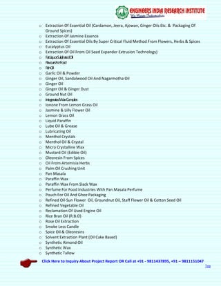 Click Here to Inquiry About Project Report OR Call at +91 - 9811437895, +91 – 9811151047
Top
o Extraction Of Essential Oil (Cardamon, Jeera, Ajowan, Ginger Oils Etc. & Packaging Of
Ground Spices)
o Extraction Of Jasmine Essence
o Extraction Of Essential Oils By Super Critical Fluid Method From Flowers, Herbs & Spices
o Eucalyptus Oil
o Extraction Of Oil From Oil Seed Expander Extrusion Technology)
o FatLiquorSulphatedOil
o FlavoursForFood
o FishOil
o Garlic Oil & Powder
o Ginger Oil, Sandalwood Oil And Nagarmotha Oil
o Ginger Oil
o Ginger Oil & Ginger Dust
o Ground Nut Oil
o IntegeratedWaxComplex
o Ionone From Lemon Grass Oil
o Jasmine & Lilly Flower Oil
o Lemon Grass Oil
o Liquid Paraffin
o Lube Oil & Grease
o Lubricating Oil
o Menthol Crystals
o Menthol Oil & Crystal
o Micro Crystalline Wax
o Mustard Oil (Edible Oil)
o Oleoresin From Spices
o Oil From Artemisia Herbs
o Palm Oil Crushing Unit
o Pan Masala
o Paraffin Wax
o Paraffin Wax From Slack Wax
o Perfume For Food Industries With Pan Masala Perfume
o Pouch For Oil And Ghee Packaging
o Refined Oil-Sun Flower Oil, Groundnut Oil, Staff Flower Oil & Cotton Seed Oil
o Refined Vegetable Oil
o Reclamation Of Used Engine Oil
o Rice Bran Oil (R.B.O)
o Rose Oil Extraction
o Smoke Less Candle
o Spice Oil & Oleoresins
o Solvent Extraction Plant (Oil Cake Based)
o Synthetic Almond Oil
o Synthetic Wax
o Synthetic Tallow
 