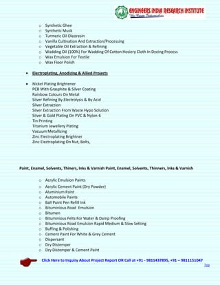 Click Here to Inquiry About Project Report OR Call at +91 - 9811437895, +91 – 9811151047
Top
o Synthetic Ghee
o Synthetic Musk
o Turmeric Oil Oleoresin
o Vanilla Cultivation And Extraction/Processing
o Vegetable Oil Extraction & Refining
o Wadding Oil (100%) For Wadding Of Cotton Hosiery Cloth In Dyeing Process
o Wax Emulsion For Textile
o Wax Floor Polish
 Electroplating, Anodizing & Allied Projects
 Nickel Plating Brightener
PCB With Grasphite & Silver Coating
Rainbow Colours On Metal
Silver Refining By Electrolysis & By Acid
Silver Extraction
Silver Extraction From Waste Hypo Solution
Silver & Gold Plating On PVC & Nylon-6
Tin Printing
Titanium Jewellery Plating
Vacuum Metallizing
Zinc Electroplating Brightner
Zinc Electroplating On Nut, Bolts,
Paint, Enamel, Solvents, Thiners, Inks & Varnish Paint, Enamel, Solvents, Thinners, Inks & Varnish
o Acrylic Emulsion Paints
o Acrylic Cement Paint (Dry Powder)
o Aluminium Paint
o Automobile Paints
o Ball Point Pen Refill Ink
o Bituminious Road Emulsion
o Bitumen
o Bituminious Felts For Water & Damp Proofing
o Bituminious Road Emulsion Rapid Medium & Slow Setting
o Buffing & Polishing
o Cement Paint For White & Grey Cement
o Dispersant
o Dry Distemper
o Dry Distemper & Cement Paint
 