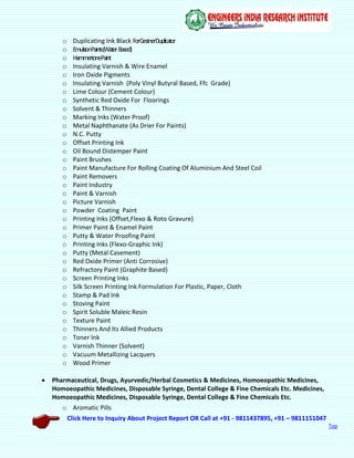 Click Here to Inquiry About Project Report OR Call at +91 - 9811437895, +91 – 9811151047
Top
o Duplicating Ink Black ForGestnerDuplicator
o EmulsionPaints(WaterBased)
o HammertonePaint
o Insulating Varnish & Wire Enamel
o Iron Oxide Pigments
o Insulating Varnish (Poly Vinyl Butyral Based, Ffc Grade)
o Lime Colour (Cement Colour)
o Synthetic Red Oxide For Floorings
o Solvent & Thinners
o Marking Inks (Water Proof)
o Metal Naphthanate (As Drier For Paints)
o N.C. Putty
o Offset Printing Ink
o Oil Bound Distemper Paint
o Paint Brushes
o Paint Manufacture For Rolling Coating Of Aluminium And Steel Coil
o Paint Removers
o Paint Industry
o Paint & Varnish
o Picture Varnish
o Powder Coating Paint
o Printing Inks (Offset,Flexo & Roto Gravure)
o Primer Paint & Enamel Paint
o Putty & Water Proofing Paint
o Printing Inks (Flexo-Graphic Ink)
o Putty (Metal Casement)
o Red Oxide Primer (Anti Corrosive)
o Refractory Paint (Graphite Based)
o Screen Printing Inks
o Silk Screen Printing Ink Formulation For Plastic, Paper, Cloth
o Stamp & Pad Ink
o Stoving Paint
o Spirit Soluble Maleic Resin
o Texture Paint
o Thinners And Its Allied Products
o Toner Ink
o Varnish Thinner (Solvent)
o Vacuum Metallizing Lacquers
o Wood Primer
 Pharmaceutical, Drugs, Ayurvedic/Herbal Cosmetics & Medicines, Homoeopathic Medicines,
Homoeopathic Medicines, Disposable Syringe, Dental College & Fine Chemicals Etc. Medicines,
Homoeopathic Medicines, Disposable Syringe, Dental College & Fine Chemicals Etc.
o Aromatic Pills
 