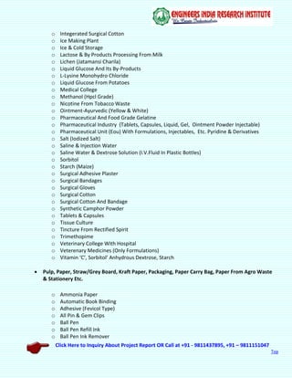 Click Here to Inquiry About Project Report OR Call at +91 - 9811437895, +91 – 9811151047
Top
o Integerated Surgical Cotton
o Ice Making Plant
o Ice & Cold Storage
o Lactose & By Products Processing From Milk
o Lichen (Jatamansi Charila)
o Liquid Glucose And Its By-Products
o L-Lysine Monohydro Chloride
o Liquid Glucose From Potatoes
o Medical College
o Methanol (Hpcl Grade)
o Nicotine From Tobacco Waste
o Ointment-Ayurvedic (Yellow & White)
o Pharmaceutical And Food Grade Gelatine
o Pharmaceutical Industry (Tablets, Capsules, Liquid, Gel, Ointment Powder Injectable)
o Pharmaceutical Unit (Eou) With Formulations, Injectables, Etc. Pyridine & Derivatives
o Salt (Iodized Salt)
o Saline & Injection Water
o Saline Water & Dextrose Solution (I.V.Fluid In Plastic Bottles)
o Sorbitol
o Starch (Maize)
o Surgical Adhesive Plaster
o Surgical Bandages
o Surgical Gloves
o Surgical Cotton
o Surgical Cotton And Bandage
o Synthetic Camphor Powder
o Tablets & Capsules
o Tissue Culture
o Tincture From Rectified Spirit
o Trimethopime
o Veterinary College With Hospital
o Veterenary Medicines (Only Formulations)
o Vitamin ‘C’, Sorbitol’ Anhydrous Dextrose, Starch
 Pulp, Paper, Straw/Grey Board, Kraft Paper, Packaging, Paper Carry Bag, Paper From Agro Waste
& Stationery Etc.
o Ammonia Paper
o Automatic Book Binding
o Adhesive (Fevicol Type)
o All Pin & Gem Clips
o Ball Pen
o Ball Pen Refill Ink
o Ball Pen Ink Remover
 