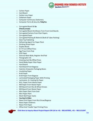 Click Here to Inquiry About Project Report OR Call at +91 - 9811437895, +91 – 9811151047
Top
o Carbon Paper
o Card Board
o Carbon Less Paper
o Cellphane Paper
o Computer Continuous Stationery
o Computer Forms & Security PrintingPress
o Corrugated Board & Box
(Printed&Laminated)
o Corrugated Board And Boxes From From Card Boards
o Corrugated Cartons From Plain Papers
o Corrugated Paper
o Corrugated Packing & Material (Bulb & Tubes Packing)
o Desk Top Publishing
o Defoaming Agent For Paper Plant
o Drinking Straw Paper
o Duplex Board
o D.T.P Cum Offset Press
o Egg Trays From Pulp
o ECG Paper
o Exercise Note Book, Register And Pad
o Flexographic Ink
o Greeting Card By Offset Press
o Hand Made Paper Filter Paper
o Hard Board
o Hard Board From Bagasse
o Injection Ampoules Packaging Boxes
o Insulatiing Paper
o Kraft Paper
o Kraft Paper From Bagasse
o Laminated Packaging Paper With Printing
o Lamination & Coating On Paper
o M.G. Paper From Waste Paper
o Mill Paper From Waste Paper
o Mill Board From Rice & Wheat Straws
o Mill Board From Waste Paper
o Mini Paper Plant From Sisal
o Mini Paper Plant
o Multi Wall Paper Sacks
o NewsPaperForChildren
o News Print Paper From Rice Straw/Bagasse
o News Paper Childrens
o News Print Paper
o Offset And Treadle Type Printing Press
 