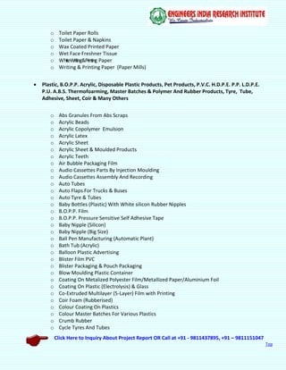 Click Here to Inquiry About Project Report OR Call at +91 - 9811437895, +91 – 9811151047
Top
o Toilet Paper Rolls
o Toilet Paper & Napkins
o Wax Coated Printed Paper
o Wet Face Freshner Tissue
o WhiteWriting&Printing Paper
o Writing & Printing Paper (Paper Mills)
 Plastic, B.O.P.P. Acrylic, Disposable Plastic Products, Pet Products, P.V.C. H.D.P.E. P.P. L.D.P.E.
P.U. A.B.S. Thermofoarming, Master Batches & Polymer And Rubber Products, Tyre, Tube,
Adhesive, Sheet, Coir & Many Others
o Abs Granules From Abs Scraps
o Acrylic Beads
o Acrylic Copolymer Emulsion
o Acrylic Latex
o Acrylic Sheet
o Acrylic Sheet & Moulded Products
o Acrylic Teeth
o Air Bubble Packaging Film
o Audio Cassettes Parts By Injection Moulding
o Audio Cassettes Assembly And Recording
o Auto Tubes
o Auto Flaps For Trucks & Buses
o Auto Tyre & Tubes
o Baby Bottles (Plastic) With White silicon Rubber Nipples
o B.O.P.P. Film
o B.O.P.P. Pressure Sensitive Self Adhesive Tape
o Baby Nipple (Silicon)
o Baby Nipple (Big Size)
o Ball Pen Manufacturing (Automatic Plant)
o Bath Tub (Acrylic)
o Balloon Plastic Advertising
o Blister Film PVC
o Blister Packaging & Pouch Packaging
o Blow Moulding Plastic Container
o Coating On Metalized Polyester Film/Metallized Paper/Aluminium Foil
o Coating On Plastic (Electrolysis) & Glass
o Co-Extruded Multilayer (5-Layer) Film with Printing
o Coir Foam (Rubberised)
o Colour Coating On Plastics
o Colour Master Batches For Various Plastics
o Crumb Rubber
o Cycle Tyres And Tubes
 