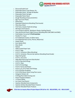 Click Here to Inquiry About Project Report OR Call at +91 - 9811437895, +91 – 9811151047
Top
o Discount/Credit Card
o Disposable Plastic Cups Glasses, Etc.
o Disposable Plastic Syringes & Needles
o Disposable Plastic Syringes
o Disposable Plastic Razor
o Dough Moulding Compound (D.M.C)
o Egg Trays From Plastic
o Epoxy Resin
o Expanded Polyestrene Moulding (Thermocole)
o Fibre Glass Sheet
o F.R.P Auto, Scooter Roofs & Ceilings
o FRP Pipes And Products
o F.R.P Products (Helmet, Washbasin Sheets, Roofing Sheets)
o Fibre Reinforced Plastic (High Pressure Moulding With SMC BMC And DMC)
o Field Rubber Converted ToThe60%LatexRubber
o Flexible P.U. Foam
o Formaldehyde Crockery & Other Items
o Formaldehyde Resin (Urea, Phenol, Melamine)
o Gasket Sheet
o Gum Bottle (PVC)
o Glass Beads
o Helmet
o HDPE Coated Paper Sack
o H.D.P.E. Bags
o H.D.P.E. Containers (Blow Moulding)
o H.D.P.E. Container, Poly Jars By Injection Moulding (Food Grade)
o Hdpe Fishing Net
o H.D.P.E. Jerry Cans
o Hdpe Manufacturing From Ethyl Alcohol
o H.D.P.E Pipe And Fittings
o H.D.P.E. Pipes
o H.D.P.E Printed Bags
o H.D.P.E Twines And Ropes
o H.D.P.E. & L.D.P.E Pipes And Fittings
o H.D.P.E/Pp Box Strapping
o H.D.P.E/Pp Woven Sacks Using Plain Looms
o Hologram Stickers-3d
o H.M Bag Plant With Printing Unit
o Hawai Chappals (Rubber)
o I.V Plastic Bottle
o Ice Cream Cup (Plastic)
o Injection Moulded Auto Components
o Injection & Blow Moulded Plastic Products
o Injection Moulded Plastic Products
 
