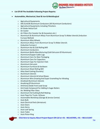 Click Here to Inquiry About Project Report OR Call at +91 - 9811437895, +91 – 9811151047
Top
 List Of All The Available Following Project Reports:
 Automobiles, Mechanical, Steel & Iron & Metallurgical
o Agricultural Equipments
o AAC & ACSR Aluminium Conductors (All Aluminium Conductors)
o Agricultural Equipments Including Threshers
o Air Brake Helical Coil
o Air Cooler
o Air Filters (For Scooter Car & Excavators etc.)
o Aluminium & Aluminium Alloys From Aluminium Scrap To Make Utensils (Induction
Furnace Melted)
o Aluminium Alloy Wheels
o Aluminium Alloys From Aluminium Scrap To Make Utensils
(Induction Furnace )
o Aluminium Hot & Cold Rolling Mill
o Aluminium Conductors
o Aluminium Bottle Manufacturing (Cold Extrusion Of Aluminium)
o Aluminium/Copper Cable Lugs
o Aluminium Cans For Beer Packaging
o Aluminium Cans For Capacitors
o Aluminium Caps For Injection Vials
o Aluminium Extrusion
o Aluminium Furniture & Hardware
o Aluminium Sheet Rolling Mill
o Alloy Steel Casting (Foundry)
o Aluminium Utensils
o Aluminium Utensils & School Boxes
o Aluminium Wire Drawing And Super Enamelling For Winding
o Anodised Aluminium Utensils
o Anodizing Of Aluminium
o Antimony Oxide From Lead Scrap
o Anti Scale Compound For Adding In Sugar Boilers
o Arc Welding Filter Glass
o Aluminium Foil Cutting & Roll Making
o Auto Flaps For Trucks & Buses
o Automobile Workshop (Garage & Service Centre)
o Auto Bulb
o Auto Electrical Parts (Armature)
o Auto Gears
o Auto Horns
o Auto Leaf Spring
o Auto Tubes
o Auto Piston Ring
 