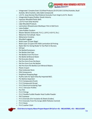 Click Here to Inquiry About Project Report OR Call at +91 - 9811437895, +91 – 9811151047
Top
o Integerated Complex Ester’s & Allied Products (D.O.P,D.B.P, & Ethyl Acetate, Buytl
Acetate, Wire Enamels, Jelly Cable Compound)
o L.D.P.E. (Low Density Poly Ethylene) Granules From Virgin (L.D.P.E. Resin)
o Integerated Surgical Rubber Goods Industry
o Injection Moulded Plastic Balls
o L.D.P.E From Ethyl Alcohol
o Ldpe Moulded Products
o Lamination Ofcoextrusion Multilayer Film In Roll Form
o Latex Rubber
o Latex Rubber Condom
o Master Batches (Coloured, P.V.C, L.D.P.E, H.D.P.E, Etc.)
o Melamine Formalhyde Resin
o Melamaine Crockery
o Moulded Luggage
o Multi-Layer (3 Layer Bags)
o Multi-Layer (3 Layer) Film With Lamination & Printing
o Nylon Net For Giving Shade To Tea Plant In Nursery
o Oil Seal
o Pet Bottle/Containers
o Pet Bottles And Caps
o Pet Bottles From Pre Form
o Pet Bottle & Mineral Water
o Pet Granules (Dana)
o Pet Pre-Form From Pet Resin
o Pet Pre-Form Cum Pet Bottles
o Pet Pre-Form Pet Bottles Cum Mineral Waters
o Plastic Crayon
o Poly Carbonate Resin
o Ptfe Components
o Polythene Shopping Bags
o Pu/Pvc Sole For Sport Shoe By Imported M/C.
o Pvc Battery Separator
o P.V.C Compounds (Fresh)
o P.V.C Compounds (Scrap)
o P.V.C Electrical Insulating Tape
o P.V.C. Extrusion Profiles
o Pvc Film
o P.V.C Fittings
o P.V.C Flexible Fusible Powder Heat Fusible Powder
o PVC Footwear
o P.V.C Granules (For Insulation & Sheets Grades)
o P.V.C Granules From Pvc Scraps (With Pollution Control)
o P.V.C Hoses
o P.V.C Leather Cloth
 