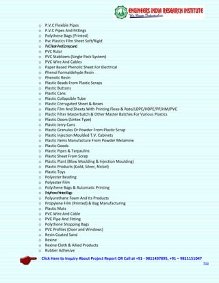 Click Here to Inquiry About Project Report OR Call at +91 - 9811437895, +91 – 9811151047
Top
o P.V.C Flexible Pipes
o P.V.C Pipes And Fittings
o Polythene Bags (Printed)
o Pvc Plastics Film Sheet Soft/Rigid
o PVCResinAndCompound
o PVC Rular
o PVC Stablizers (Single Pack System)
o PVC Wire And Cables
o Paper Based Phenolic Sheet For Electrical
o Phenol Formaldehyde Resin
o Phenolic Resin
o Plastic Beads From Plastic Scraps
o Plastic Buttons
o Plastic Cans
o Plastic Collapsible Tube
o Plastic Corrugated Sheet & Boxes
o Plastic Film And Sheets With Printing Flexo & Roto/LDPE/HDPE/PP/HM/PVC
o Plastic Filter Masterbatch & Other Master Batches For Various Plastics
o Plastic Doors (Sintex Type)
o Plastic Jerry Cans
o Plastic Granules Or Powder From Plastic Scrap
o Plastic Injection Moulded T.V. Cabinets
o Plastic Items Manufacture From Powder Melamine
o Plastic Goods
o Plastic Pipes & Tarpaulins
o Plastic Sheet From Scrap
o Plastic Plant (Blow Moulding & Injection Moulding)
o Plastic Products (Gold, Silver, Nickel)
o Plastic Toys
o Polyester Beading
o Polyester Film
o Polythene Bags & Automatic Printing
o PolythenePrintedBags
o Polyurethane Foam And Its Products
o Propylene Film (Printed) & Bag Manufacturing
o Plastic Mats
o PVC Wire And Cable
o PVC Pipe And Fitting
o Polythene Shopping Bags
o PVC Profiles (Door and Windows)
o Resin Coated Sand
o Rexine
o Rexine Cloth & Allied Products
o Rubber Adhesive
 