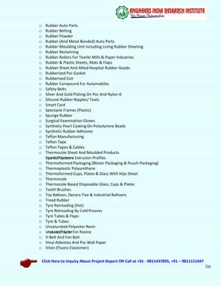 Click Here to Inquiry About Project Report OR Call at +91 - 9811437895, +91 – 9811151047
Top
o Rubber Auto Parts
o Rubber Belting
o Rubber Powder
o Rubber (And Metal Bonded) Auto Parts
o Rubber Moulding Unit Including Lining Rubber Sheeting
o Rubber Reclaiming
o Rubber Rollers For Textile Mills & Paper Industries
o Rubber & Plastic Sheets, Mats & Flaps
o Rubber Sheet And Allied Hospital Rubber Goods
o Rubberized Pvc Gasket
o Rubberised Coir
o Rubber Compound For Automobiles
o Safety Belts
o Silver And Gold Plating On Pvc And Nylon-6
o Silicone Rubber Nipples/ Teats
o Smart Card
o Spectacle Frames (Plastic)
o Spunge Rubber
o Surgical Examination Gloves
o Synthetic Pearl Coating On Polystyrene Beads
o Synthetic Rubber Adhesive
o Teflon Manufacturing
o Teflon Tape
o Teflon Tapes & Cables
o Thermocole Sheet And Moulded Products
ExpandedPolyesterene Extrusion Profiles
o Thermoformed Packaging (Blister Packaging & Pouch Packaging)
o Thermoplastic Polyurethane
o Thermoformed Cups, Plates & Glass With Hips Sheet
o Thermocole
o Thermocole Based Disposable Glass, Cups & Plates
o Tooth Brushes
o Toy Balloon, Decora Tive & Industrial Balloons
o Tread Rubber
o Tyre Retreading (Hot)
o Tyre Retreading By Cold Process
o Tyre Tubes & Flaps
o Tyre & Tubes
o Unsaturated Polyester Resin
o UnsaturatedPolyesterFor Rexine
o V-Belt And Fan Belt
o Vinyl Asbestos And Pvc Wall Paper
o Viton (Fluoro Elastomer)
 