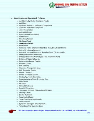 Click Here to Inquiry About Project Report OR Call at +91 - 9811437895, +91 – 9811151047
Top
 Soap, Detergents, Cosmetics & Perfumes
o Acid Slurry, Synthetic Detergent Powder
o Acid Slurry
o Agarbatti Synthetic, Perfumery Compound+
o Aromatic Perfumery Compound
o After Shave Lotion
o Antiseptic Cream
o Bath Soap (Various Types)
o Beta Ionone
o Bleaching Powder
o BlueDetergentPowder
o CleaningPowder(Vimtype)
o Cold Cream
o Coloured Flame & Perfumed Candles (Red, Blue, Green Flame)
o Cosmetic Industry (Modern)
o Cosmetic Industry (Shampoo, Spray Perfume, Talcum Powder
o Detergent Powder (Ariel Type)
o Detergent Powder (Nirma Type) Fully Automatic Plant
o Detergent Washing Powder
o Detergent Cake And Powder
o Fairness Cream
o Fish Oil Soap
o Glycerine Transparent Soap
o Hair Removing Cream
o Herbal Cosmetics
o Herbal Shampo & Cream
o Herbal/Ayurvedic Cosmetics
o IncensePowder,IncenseSticks & Incense Cake
o Nerol Soap
o Oil Soap
o Optical Whiteners
o Rose Oil Extraction
o Shampoos (Coconut Oil Based Cold Process)
o Shaving Cream
o Sindur (Kumkum)
o Soap Coated Paper
o Spray Dried Detergent Powder
o Stain Remover
o Synthetic Detergent (Blue Powder)
o Toilet Soap And Glycerine Soap
 