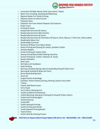 Click Here to Inquiry About Project Report OR Call at +91 - 9811437895, +91 – 9811151047
Top
o Lamination Of Hdpe Woven Cloth (Jute,Cotton, Paper)
o Nylon Yarn Crimping, Doubling And Bleaching
o Pigment Binder For Textile Printing
o Polyester Resin For Wire Enamel
o Polyester Resin
o Polyester Yarn From Waste Polyester Zip Fasteners
o Power Loom
o Printing On Saree
o Readymade Garments & Hosiery
o Readymade Garments Merchandise
o Readymade Garments & Covers
o Readymade Garments & Embroidery Of Gowns, Shirts, Blouses, T-Shirts Etc. (Only Ladies)
o Readymade Salwar Suit
o Ready Made Garments
o Recovery Of Nylon From Nylon Waste
o Rotary Printing And Dyeing On Cotton, Synthetic Textile
o Sanitary Napkins
o Screen Printing On Cotton Cloth
o Sewing Thread Reels & Balls Making Industries
o Screen Printing On Cotton, Polyester & Acrylic
o Shawls (Woollen)
o Shoe Laces
o Silk Fabrics On Handloom
o Socks Knitting
o Spinning, Doubling Dyeing, Mercerising & Bleaching Of Cotton Yarn
o Spinning & Carding Of Wool Into Yarns
o Starch Book Binding Cloth
o Surat Jari
o Surgical Cotton & Bandage
o Synthetic Textile Industry (Suiting, Shirting, Sarees) Terry Cloth
o T-Shirts
o Towels, Bed Sheet Covers
o Terry Towel
o Terry Fabrics Weaving Unit
o Textile Auxilliaries & Chemicals
o Textile Bleaching, Dyeing & Finishing & Printing Of Cotton Fabrics
o Textile And Finishing Agent
o Textile (Hosiery)
o Textile Mill
o Textile Dyeing & Printing
o Textile Printing (Job Work)
o Textile Pigment Printing Binder
o Towel (Terry)
o Velvet Cloth By Flocking Process
 