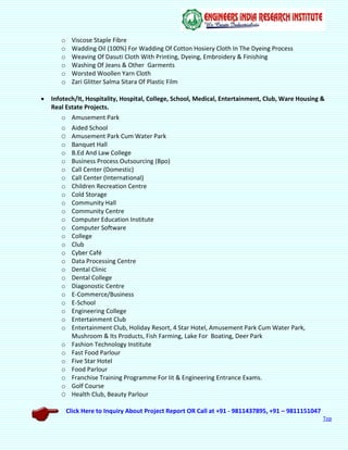 Click Here to Inquiry About Project Report OR Call at +91 - 9811437895, +91 – 9811151047
Top
o Viscose Staple Fibre
o Wadding Oil (100%) For Wadding Of Cotton Hosiery Cloth In The Dyeing Process
o Weaving Of Dasuti Cloth With Printing, Dyeing, Embroidery & Finishing
o Washing Of Jeans & Other Garments
o Worsted Woollen Yarn Cloth
o Zari Glitter Salma Sitara Of Plastic Film
 Infotech/It, Hospitality, Hospital, College, School, Medical, Entertainment, Club, Ware Housing &
Real Estate Projects.
o Amusement Park
o Aided School
O Amusement Park Cum Water Park
o Banquet Hall
o B.Ed And Law College
o Business Process Outsourcing (Bpo)
o Call Center (Domestic)
o Call Center (International)
o Children Recreation Centre
o Cold Storage
o Community Hall
o Community Centre
o Computer Education Institute
o Computer Software
o College
o Club
o Cyber Café
o Data Processing Centre
o Dental Clinic
o Dental College
o Diagonostic Centre
o E-Commerce/Business
o E-School
o Engineering College
o Entertainment Club
o Entertainment Club, Holiday Resort, 4 Star Hotel, Amusement Park Cum Water Park,
Mushroom & Its Products, Fish Farming, Lake For Boating, Deer Park
o Fashion Technology Institute
o Fast Food Parlour
o Five Star Hotel
o Food Parlour
o Franchise Training Programme For Iit & Engineering Entrance Exams.
o Golf Course
O Health Club, Beauty Parlour
 