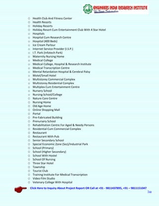 Click Here to Inquiry About Project Report OR Call at +91 - 9811437895, +91 – 9811151047
Top
O Health Club And Fitness Center
O Health Resorts
O Holiday Resorts
O Holiday Resort Cum Entertainment Club With 4 Star Hotel
o Hospitals
o Hospital Cum Research Centre
o Hospital (400 Beds)
o Ice Cream Parlour
o Internet Service Provider (I.S.P.)
o I.T. Park (Infotech Park)
o Maternity Nursing Home
o Medical College
o Medical College, Hospital & Research Institute
o Medical Transcription Centre
o Mental Retardation Hospital & Cerebral Palsy
o Motel/Small Hotel
o Multistorey Commercial Complex
o Multistorey Residential Complex
o Multiplex Cum Entertainment Centre
o Nursery School
o Nursing School/College
O Nature Care Centre
O Nursing Home
O Old Age Home
O Online Shopping Mall
O Portal
O Pre-Fabricated Building
O Prenursery School
O Rehabilitation Centre For Aged & Needy Persons
O Residential Cum Commercial Complex
O Restaurant
O Restaurant With Pub
O Senior Secondary School
O Special Economic Zone (Sez)/Industrial Park
O School (Primary)
O School (Higher Secondary)
O School With Hostel
O School Of Nursing
O Three Star Hotel
O Township
O Tourist Club
O Training Institute For Medical Transcription
O Video Film Studio
O Vetenary College With Hospital
 