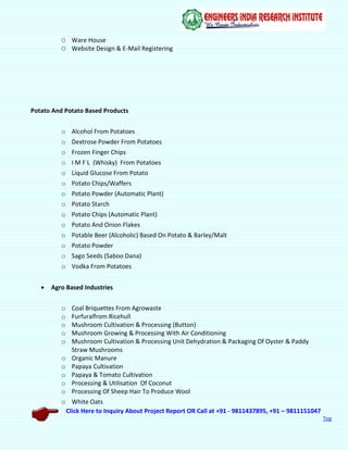 Click Here to Inquiry About Project Report OR Call at +91 - 9811437895, +91 – 9811151047
Top
O Ware House
O Website Design & E-Mail Registering
Potato And Potato Based Products
o Alcohol From Potatoes
o Dextrose Powder From Potatoes
o Frozen Finger Chips
o I M F L (Whisky) From Potatoes
o Liquid Glucose From Potato
o Potato Chips/Waffers
o Potato Powder (Automatic Plant)
o Potato Starch
o Potato Chips (Automatic Plant)
o Potato And Onion Flakes
o Potable Beer (Alcoholic) Based On Potato & Barley/Malt
o Potato Powder
o Sago Seeds (Saboo Dana)
o Vodka From Potatoes
 Agro Based Industries
o Coal Briquettes From Agrowaste
o Furfuralfrom Ricehull
o Mushroom Cultivation & Processing (Button)
o Mushroom Growing & Processing With Air Conditioning
o Mushroom Cultivation & Processing Unit Dehydration & Packaging Of Oyster & Paddy
Straw Mushrooms
o Organic Manure
o Papaya Cultivation
o Papaya & Tomato Cultivation
o Processing & Utilisation Of Coconut
o Processing Of Sheep Hair To Produce Wool
o White Oats
 