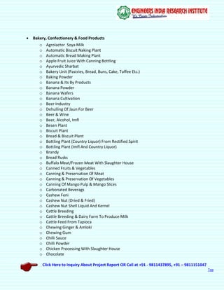 Click Here to Inquiry About Project Report OR Call at +91 - 9811437895, +91 – 9811151047
Top
 Bakery, Confectionery & Food Products
o Agrolactor Soya Milk
o Automatic Biscuit Naking Plant
o Automatic Bread Making Plant
o Apple Fruit Juice With Canning Bottling
o Ayurvedic Sharbat
o Bakery Unit (Pastries, Bread, Buns, Cake, Toffee Etc.)
o Baking Powder
o Banana & Its By Products
o Banana Powder
o Banana Wafers
o Banana Cultivation
o Beer Industry
o Dehulling Of Jaun For Beer
o Beer & Wine
o Beer, Alcohol, Imfl
o Besen Plant
o Biscuit Plant
o Bread & Biscuit Plant
o Bottling Plant (Country Liquor) From Rectified Spirit
o Bottling Plant (Imfl And Country Liquor)
o Brandy
o Bread Rusks
o Buffalo Meat/Frozen Meat With Slaughter House
o Canned Fruits & Vegetables
o Canning & Preservation Of Meat
o Canning & Preservation Of Vegetables
o Canning Of Mango Pulp & Mango Slices
o Carbonated Beverags
o Cashew Feni
o Cashew Nut (Dried & Fried)
o Cashew Nut Shell Liquid And Kernel
o Cattle Breeding
o Cattle Breeding & Dairy Farm To Produce Milk
o Cattle Feed From Tapioca
o Chewing Ginger & Amloki
o Chewing Gum
o Chilli Sauce
o Chilli Powder
o Chicken Processing With Slaughter House
o Chocolate
 